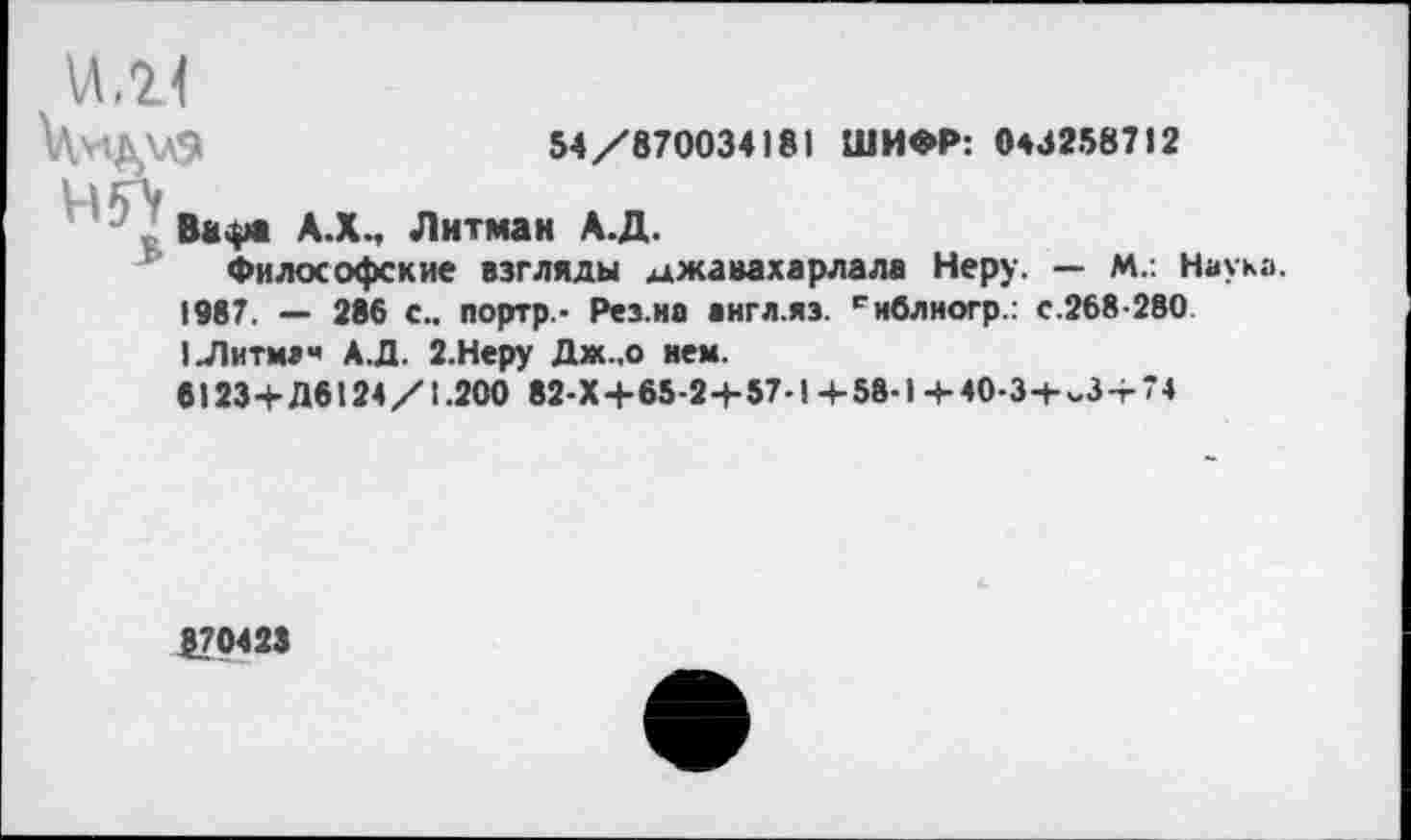 ﻿54/870034)81 ШИФР: 0432587)2
\Л,2<
Ва.ра А.ХМ Литман А.Д.
Философские взгляды джавахарлала Неру. — М.: Наука. 1987. — 286 с., портр.- Рез.иа аигл.яз. снблногр.: с.268-280 1Литмзч АЛ. 2.Неру Дж..о нем.
6123+Д6124/1.200 82-Х+65-2+57-1+58-1+40-3+^3 + 74
$70423